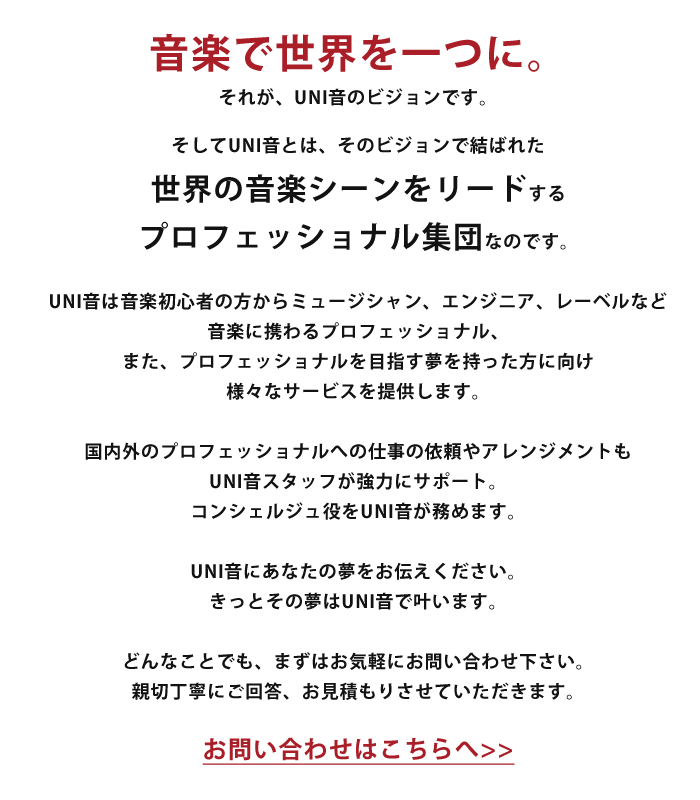 音楽で世界を一つに。それが、UNI音のビジョンです。そしてUNI音とは、そのビジョンで結ばれた世界の音楽シーンをリードするプロフェッショナルからなる集団なのです。UNI音は音楽初心者の方からミュージシャン、エンジニア、レーベルなど音楽に携わるプロフェッショナル、また、プロフェッショナルを目指す夢を持った方に向け様々なサービスを提供します。国内外のプロフェッショナルへの仕事の依頼やアレンジメントもUNI音スタッフが強力にサポート。コンシェルジュ役をUNI音が務めます。UNI音にあなたの夢をお伝えください。きっとその夢はUNI音で叶います。どんなことでも、まずはお気軽にお問い合わせ下さい。親切丁寧にご回答、お見積もりさせていただきます。お問い合わせはこちらへ>>